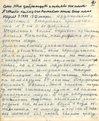 51. (41)они это добро ждут и хотят его иметь<br />А чтобы холод его полюбить этого в них нема<br />Неделя 7 1982 . 15-21 март Издательство <br />Известия воскресное приложе-<br />ние № 7 от 15- 21 февраля.<br />Исцеление волей отрывок из статьи<br />Алексея Каткова, кандидата меди-<br />цинских наук.<br />Эффективность закаливания может<br />быть увеличена , если периодическое<br />охлаждение сочетать не только<br />с настроем себя на хорошее самочув-<br />ствие, но и с так называемым до-<br />зированным голоданием такую<br />комбинацию на протяжении полуве-<br />ка использует 84 -летний Парфирий <br />Корнеевич Иванов. Этот человек по пра-<br />ву может считаться одним из самых <br />закалённых людей. В годы оккупации<br />фашисты тщетно пытались замо-<br />розить его , обливая водой и возя об-<br />нажённым по морозу и сейчас П. Ива-<br />нов может без риска часами прогу-