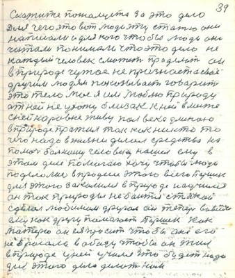 49.(39) Скажите пожалуйста за это дело <br />для чего это вот люди эту статью они<br />написали и для кого чтобы люди они <br />читали понимали что это дело не<br />каждый человек сможет проделать он<br />в природе чужое не признаёт а своё<br />другим людям показывает говорит<br />это тело моё я им люблю природу<br />от ней не ухожу близок к ней вместе <br />с ней наравне живу полвека длиною<br />в природе прожил так как никто то<br />чего надо в жизни делал средства на<br />помочь больному человеку нашёл ему в <br />этом деле помогаю хочу чтобы люди <br />поделались в процессе этого всего Паршек<br />для этого закалился в природе научился<br />он так природы не боится такой<br />сделал любимым другом она теперь во всём<br />ему как другу помогает Паршек как<br />матерю он ея просит чтобы она его <br />не бросала в обиду чтобы он жил <br />в природе у ней учился что будет надо<br />для этого дела делать нам