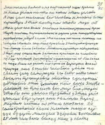 45.(35) Я никого не боялся и не хоронился ишёл прямо <br />за моим делом никто не хотел этого делать<br />А мой долг жизненной вёл человека к жизни вечно<br />характера я так поступал чтобы люди об <br />этом деле они знали особенно железнодорожный тран-<br />спорт особенно Ворошиловская ж. дорога у неё кондукторский<br />ростовский резерв самое это начало им низко кланяюсь им<br />говорю спасибо они меня прозвали я победитель природы<br />чем между всеми завоевал местного характера авторитет<br />Я так моё с ними жить законом кричал за человека<br />не был признат заключёной и умалишёной а я был за них<br />не надо было их делать а их сделала в процессе всего<br />природа она в жизни человека увела по<br />своему делу самородка его есть источник<br />закалка тренировка опытно сделанный <br />для жизни этой длиною полвека экспе-<br />римент он просит весь мир всех людей <br />чтобы они узялись трудиться у этом деле <br />учились в природе они хвалились перед <br />миром истино об этом сказали за<br />самохранение своей клетки наши сер-<br />дца будут молодые здоровые закалёно<br />25 лет человека выход наш у свете