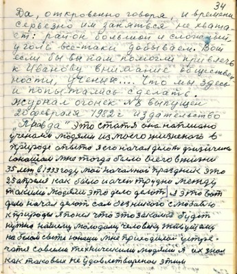 44.(34) Да , откровенно говоря , и времени<br />серьёзно им заняться не хвата-<br />ет: район большой и сложный,<br />уголь всё- таки добываем. Вот <br />если бы вы нам помогли привлечь<br />к Иванову внимание обществен-<br />ности, учёных. Что мы здесь <br />и попытались сделать.<br />Журнал Огонёк № 8 выпущен <br />20 февраля 1982 г. издательство <br />&quot; Правда&quot; это статья она написана <br />учёными людями из моего жизненного в <br />природе опыта я его начал делать физически<br />юношам мне тогда было всего в жизни<br />35 лет в 1933 году мой начальный праздник это<br />25 апреля как было и очень трудно между <br />такими людями это дело делать я это вот<br />дело начал делать сам без никого с любовью<br />к природы я понял что это закалка будет <br />нужна нашему молодому человеку живущему <br />на белом свете юноши мне приходилось устре-<br />чаться со всеми техническими людями я их знал<br />как таковых не удовлетворёнои этим