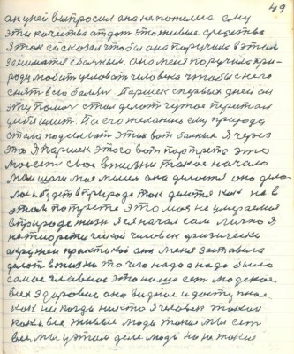59.(49) он у ней выпросил она не пожелела ему <br />эти качества отдать это живые средства<br />я так ей сказал чтобы она поручила в этом<br />заниматься с больным она меня поручила при -<br />роду любить целовать человека чтобы с него<br />снять всю болезнь. Паршек с первых дней он<br />эту помочь стал делать чужое перестал<br />у себя иметь.По его желанию ему природа <br />стала подсылать этих вот больных я через <br />это я Паршек этого вот портрета это <br />моё есть своё в жизни такое начало<br />мои шаги моя мысль она делается она дела-<br />лась будет в природе так делаться как на в<br />этом портрете это моя неумираемая <br />в природе жизнь я ея начал сам лично я<br />не теоретической человек физически <br />окружён практикой она меня заставила <br />делать в жизни то чего надо а надо было <br />самое главное это наше есть людское <br />всех здоровие оно видное и доступное <br />как никогда никто я человек такой <br />как и все живые люди такие мы есть<br />все мы у этом деле люди ни из таких