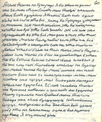 70.(60) А если только на приоде я бы этого не делал <br />она за мою способность мою такую смелость<br />этим вот одарила я такой вот есть один<br />узял на себя это всё хожу по природе устречаюсь <br />со многими им как таковым это всё интересно<br />хочется им про это вот знать он ли или она <br />спрашивают за это всё моё дело а как это так <br />у жизни могло получится если это на всё <br />посмотреть а смотреть есть на что такого <br />увечия чтобы было на теле какое либо пори-<br />цание или какой бы был недостаток в этом <br />ты бы в этом во всём сбился своим словом я<br />точно ему как таковому отвечал не веришь <br />мне моим силам поверь моей истине она хочет <br />сказать всем нам за самохранение лично моей <br />клетки она сердце моё выходила молодое <br />закалённое здоровое 25 лет человека такое <br />оно при мне осталось и хранит моё здоровие<br />я вижу с далека как против моего такого<br />похода она свои бушующие естественно<br />вокруг собиралась и то она так вот делала<br />у себя это не возможное одна из всех картин<br />картина я очутился у ней