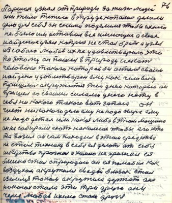 86.(76) Паршек узнал от природы за жизнь людей<br />Они жили тяжело в труде копались делали<br />дело для себя он с ними поделился чтобы ихнего <br />не было им оставил всё имеющее а своё<br />найденное узял каприз не стал брать а узял<br />из собою любовь их не удовлетворило это<br />поэтому он пошёл в природу искать<br />человека такого который бы остался своим<br />найдено удовлетворён ему как человеку<br />пришлось окружиться тем днём который он<br />пришёл со своими силами у него нету в<br />себя никакого такого вот запаса он<br />чист никакого дела ему не надо сверх ему <br />не надо деталь или какая либо в этом машина <br />он не собирался ехать на колёсах чтобы его кто<br />то возил он сам находил в этом средства<br />не стал технику в себя ея делать от себя<br />искусства прогнал а химию не хранил ея<br />близко стал с природою он ея полюбил как<br />воздухом окружился с водой близок стал <br />а земля током окружила держать она <br />на ногах стала эти три друга они<br />через любовь ихнею стали друзья