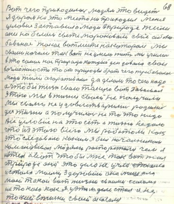 78. (68)Вот чего приходилось людям это видеть <br />я даром на это место не приходил меня <br />условие заставило люди в природе жили <br />они на белом свете мороковали своё облю-<br />бованное такое вот место на котором мы<br />с вами начали так вот неумело жить мы учились<br />в это самое нам природа каждый день давала свои<br />возможности то от природы брать чего требовалось <br />люди жили огораживались да делали то чего надо<br />а чтобы жизнь свою такую вот завоевал<br />этого мы в жизни своей не получили <br />мы с вами не удовлетворились родились <br />для жизни а получилось не то что надо<br />Всё условие на это есть а жизни не дало <br />что из этого всего мы работали как<br />это следовало каким я был начальником <br />командиром людями распоряжался чем я <br />хотел а вот чтобы мне так вот жил<br />а природа она это дело не учла ......<br />и стала моему здоровию она мешала<br />моей такой вот жизни своими силами <br />на такою как я у этом деле стал ....<br />....в жизни своей оказался