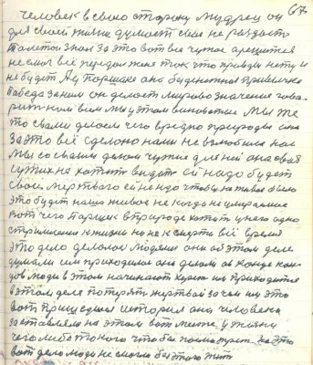 77.(67) человек в свою сторону мудрец он<br />для своей жизни думает своё не раздаёт<br />Толстой знал за это вот всё чужое а решиться<br />не смог всё передал жене так что правды нету и<br />не будет А у Паршека она безденежная привычка<br />Победа за ним он делает мирово значения гово-<br />рит нам всем мы у этом виноватые мы же<br />то с вами делаем чего вредно природы она<br />за это всё сделано нами не взлюбила нас<br />мы со своим делом чужие для ней она своя<br />чужих не хотит видеть ей надо будет<br />свои мёртвого ей не надо чтобы не живое было <br />это будет наше живое никогда не умерающее<br />Вот чего Паршек в природе хотит у него одно<br />стримление к жизни но не к смерти всё время <br />это дело делалось людями они об этом деле<br />думали им приходилось они делали а в конце кон-<br />цов люди в этом начинают хереть им приходится <br />в этом деле потерять жертвой зачем им это <br />вот пришедшая история она человека <br />заставляла на этом вот месте у жизни<br />чего либо такого чтобы посмотреть на это<br />вот дело люди не смогли без этого жить