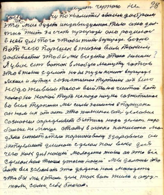 98. (88)..........чужого не<br />надо а хочу похвалиться своим добром<br />это моё будет индивидуальное тело оно дол-<br />жно жить за счёт природы оно родилось<br />в ней для того чтобы жить в природе вечно<br />Вот чего Паршек в жизни всем таким <br />добивается чтобы мы все дети этого имели?<br />Я у вас есть вожак в любую минуту готов<br />это в жизни сделать но не пуды носить в природе<br />лехче и лутше сознательное терпение от всего<br />надо живым телом выйти на чистой вот <br />холод никакой тут не надо науки сознательное<br />во всём терпение мы силы заимеем в Паршека<br />он нам их .....это жизненное есть есть условие <br />сознание определяет бытиё и надо делать надо <br />больше не меньше статья в Огоньке написана лю-<br />дями испытатели Паршековому здоровию он<br />эксперимент длиною сделал пол века для<br />чего как для нашей молодёжи жизни он это всё <br />сделал нам таким у жизни нашей мы должны это <br />вот всё завоевать это дадено нам молодёжи <br />чтобы мы об этом деле так вот жили и окру-<br />жали сами себя благом.