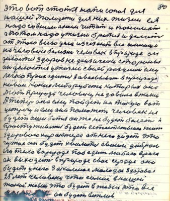 90.(80) это вот статья написоная для <br />нашей молодёжи для них жизни ея<br />надо со вниманием читать и понимать <br />а потом надо у жизни браться и делать<br />от этого всего дела исчезают все имеющие<br />на человеке болезни человек в природе он<br />делается здоров не физически стороны <br />он делается у жизни своей разумен ему<br />легко приходится завоёвывать в природе <br />новые какие либо рубежи которых она <br />мать природа человеку не давала в жизни <br />А теперь она ему пойдёт на такую вот<br />устречу и ему она поможет человек не<br />будет ошибаться он же не будет болеть и<br />простуживаться будет естественная жизнь<br />здорового характера от него уйдёт это<br />чужое он будет хвалиться своим добром<br />его тело в природе победит любого врага <br />он выходит в природе своё сердце оно<br />будет у него закалённое молодое здоровое<br />25 лет человека что самое в нашей <br />такой жизни что будет в жизни это всё<br />побеждать он будет вежлив