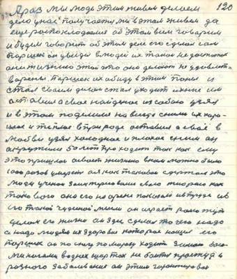 120. А раз мы люди этим живём делаем<br />дело у нас получается мы в этом живём да<br />ещё распоклодаемся об этом всем говорим<br />и будем говорить об этом деле его сделал сам<br />Паршек он увидел в людей их такой недостаток<br />они жизнею этой что они делают не удовлет-<br />ворены Паршек их обиду в этим понял и <br />стал своим делом стал уходить ихние им<br />оставил а своё найденое из собою узял<br />и в этом поделился навсегда с ними их хоро-<br />шее и тёплое в природе оставил а своё в<br />любви узял холодное и плохое с ним он<br />окружился 50 лет проходить так как ему<br />это пришлось освоить жизнею в ком можно было<br />1000 разов умереть а я как таковой сдержал это<br />люди учёнои заинтересовались свою теорию как<br />такового она его на арене показала и в труде и в<br />его такой чудесной мысли он играет ролью тут<br />целой его жизнью он здесь сделал то чего надо<br />а надо людям их здоровие которое нашёл его<br />Паршек он по снегу по морозу ходит зимою босо-<br />ми ногами в однех шортах не боится простуды и<br />разного заболеваания он этим гарантирован