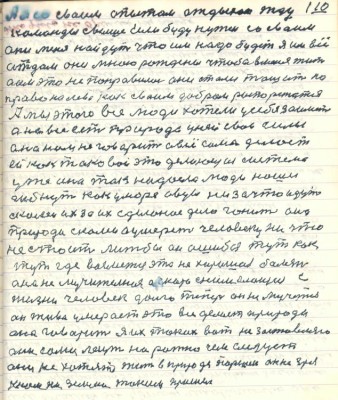 110. А я со своим опытом отдыхаю жду<br />команды свыше если буду нужен со своим<br />они меня найдут что им надо будет я им всё<br />отдам они мною рождены чтобы в меня жить<br />а им это не понравилось они стали тащить на<br />право и налево как своим добром распоряжаются <br />А мы этого все люди хотели у себя заиметь<br />а на всё есть природа у ней свои силы<br />она нам не говорит а всё сама делает <br />ей как таковой это делающая система <br />уже она так надоела люди наши<br />гибнут как у море овцы ни за что идут<br />с колеи их за их сделаное дело гонит она <br />природа с нами а умереть человеку ничто<br />не стоит люжбы он ошибся тут как<br />тут где возьмётся эта нехорошая болезнь <br />она не мучительная а скоро снимающая с<br />жизни человек долго теперь он не мучиться <br />он живо умерает это всё делает природа<br />она говорит я их таких вот не заставляю<br />они сами лезут на рожно чем следует <br />они не хотят жить в природе Паршек он не зря<br />к нам на землю таким пришёл