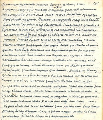 131. Его надо просить будешь здоров а кому это<br />не нужно здоровие юноше нашему дак нет уважаемои <br />это мировое значение нам надо любить природу <br />как мать родную. Болезнь не играет над человеком <br />а играет человек над болезнью. Нам надо учиться <br />в учению Иванова у тюрьму не садится а в больницу <br />не ложиться нам надо свободно жить не лезть на<br />рожно .Какая будет слава если мы головку низко <br />поклонимся дедушке бабушке дяди да тёти моло-<br />дому человеку скажем им здравствуйте эх и жизнь <br />его тяжёлая поймите его терпение сердца свои<br />закалите вы милои люди гляньте на солнце своё<br />выздоровление быть таким как он Победитель<br />природы учитель народа .......Поэтому всему <br />делу он не человек земли а по всей жизни он такой же<br />самой человек сможет умереть также как и все<br />умерают . Только он не будет умерать через его силу это<br />наш с вами мозг он ничего не делает чтобы жить и<br />спокойно схереет свои силы потеряет и человек умерает<br />его нема на белом свете а жизнь она есть она была она и <br />будет . Если мы за нея возьмёмся у нас на это есть всех вожак <br />этому всему Паршек - он для этого нашёл место со всеми <br />условиями чтобы была вся возможность