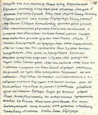 138. несут его на могилу там ему выровают <br />в земле могилу и его как усех таких людей в<br />землю закапывают ему как мёртвому человеку <br />такая дорога она нами в природе заслуженная<br />мы сами в этом виноватые делаем дело у нём <br />мы ошибаемся не доделаем заболели поболели и<br />умерли как таковые на веки веков а дело наше<br />оно осталось делать другие они тоже того в<br />жизни заслужут их природа как и всех накажет<br />мы ея а она нас по одиночке всех за это самое<br />умертвит мы у ней не заслужили вечной <br />жизни умерали умераем и будем мы умерать<br />через это самое дело мы его начали мы его не <br />кончили и умерли на веки веков Паршек он этого <br />не делает он через это с людями поделился их им<br />оставил мёртвое не живое собственническое а с<br />общим остался Паршек его земля никем она не <br />занятая травою заросла а цветами цветёт<br />дела никакого воздух вода да земля азот<br />ток электричество не умеремое существо<br />живое со всеми такими условиями вся есть <br />возможность она такая есть у жизни любому<br />человеку можно оставаться в природе