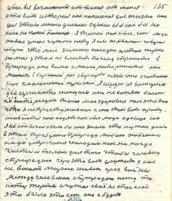 135. у вас вся возможность есть такая от меня <br />это вот история она написаная для жизни она <br />для этого мною делалась сделал ея я сам без ни<br />кого никакой помощи. Я такой как и все есть люди<br />живые у меня чужого нету я им не хвалюсь говорил<br />говорю что мне зимою холодно а летом жарко<br />но мне у этом не влияет почему спросите в<br />природе она вами и мною распоряжается она<br />может в бараний рог свернуть а мы с нею считаемся <br />как с маленечкой курочкой . Пишут из военщины<br />два сержанта женщины они не хотят болеть<br />их интересует такое моё здоровие как это так<br />что я не простуживаюсь и они так вот просту-<br />живаются они ходят как и все люди одевши им<br />я не отвечал а если бы они знали что нужно делать <br />в этом требуется природу любить особенно<br />надо устречаться с холодом как никогда <br />чистым телом для того чтобы человеку <br />с природою через это вот дружить а она<br />не воюет мирно живёт а раз войны<br />между человеком и прриодою нету то<br />нету жертвы а чужое своё не спасает<br />это было это есть оно и будет