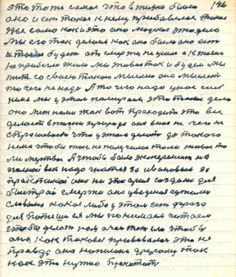 146. это то же самое что в жизни было<br />оно и есть такое к нему прибавилось такое<br />же само как и это оно людское это дело<br />мы его так делали как оно было оно есть<br />и такое будет от смерти не ушли а к жизни <br />не прибегли жили мы живём так и будем мы<br />жить со своею такою мыслию она мыслит <br />то чего не надо А то чего надо у нас сил<br />нема мы у этом помираем это такое дело<br />оно меж нами так вот проходит это всё <br />делает в жизни природа она в нас ничего не<br />спрашивает что у этом делать да такого <br />нема чтобы так не получилось толи живое то<br />ли мёртвое А чтобы было эксперимент на<br />полной век надо гнаться за Ивановым за<br />практикой она не теория создана для <br />быстрой смерти она уведённая чужими <br />словами какая либо у этом вот фраза<br />для потеши ея мы понимаем читаем<br />чтобы делать нам очень тяжело чтобы<br />она как таковая прививалась это не<br />правда она написана другому так<br />как это нужно прочитать