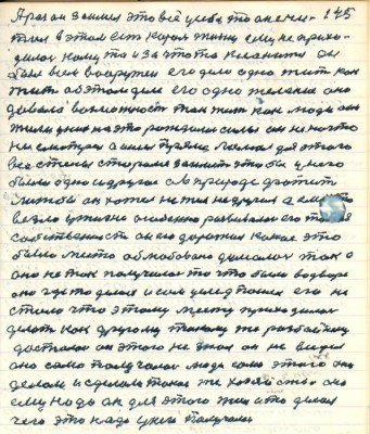 145. А раз он заимел это всё у себя то он счи-<br />тал в этом есть король жизни ему не прихо-<br />дилось кому то и за что то кланится он<br />был всем вооружён его дело одно жить как <br />жить об этом деле его одно желание оно<br />давало возможность так жить как люди они <br />жили у них на это рождались силы он не на что <br />не смотрел а ишёл прямо ломал для этого<br />все стены старался заиметь чтобы у него<br />было одно и другое а в природе фатит<br />лижбы он хотел не ты не другие а ему это <br />везло у жизни особенно развивалась его такая<br />собственность он ею дорожил какое это<br />было место облюбовано думалось так а<br />оно не так получилось то что было во дворе<br />оно где то делось и сам услед пошёл его не<br />стало что этому месту приходилось <br />делать как другому такому же разбойнику<br />досталось он этого не знал он не видел<br />оно само получалось люди сами этого они<br />делали и сделали такое же хозяйство оно <br />ему надо он для этого жил и то делал<br />чего это надо у него получалось