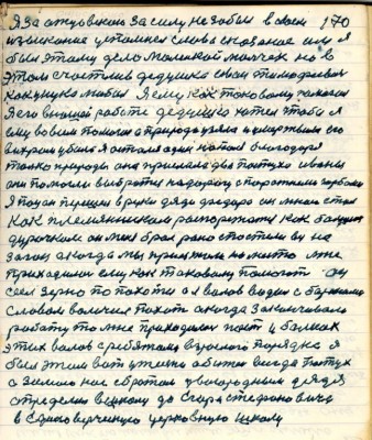 170. Я за отцовскою за силу не забыл в своём <br />изыскании успомнил слова сказанои им я<br />был этому дело маленькой мальчик но в <br />этом счастлив дедушка Иван Тимофеевич<br />как унука любил я ему как таковому помогал<br />Я его ....работе дедушка хотел чтобы я <br />ему во всём помогал а природа узяла и умертвила его<br />вихрем убило я остался один ... благодаря <br />только природы она прислала два пастуха Иваны <br />они помогли выбраться на дорогу с порожними..<br />Я пацан перешёл в руки дяди Фёдора он мною стал<br />как племянником распоряжаться как большим <br />дурачком он меня брал рано с постели вёз на <br />загон а когда мы приезжали на место мне<br />приходилось ему как таковому помогать он<br />сеел зерно по пахоти а я волов водил с боронами <br />словом волочил пахоту а когда заканчивали <br />работу то мне приходилось пасти в балках <br />этих волов с ребятами взрослого порядка я<br />был этим вот у жизни обижен всегда пастух<br />а зимою нас с братом двоюродным дядя <br />определил в школу до Егора Стефановича<br />в Единоверческую церковную школ