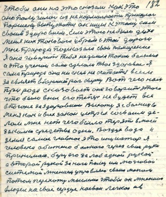 182. чтобы они на это сказали как это<br />оно получилось из ненормальности пришлось <br />Паршеку выпутаться он ишёл к этому сам<br />своим здоровием Если этого не было духа<br />меня как такового убрали с этой дороги<br />мне природа подсказала свои намерения<br />я она говорит тебя не делала таким больным <br />а это учёнои сами сделали твоё здоровие я<br />сама природа она ни с кем не считается всем<br />заявляет в бараний рог сверну Вот чего нам <br />природа сказовает она говорит этого <br />что было в нас его теперь не будет все <br />в погоне за здоровием. Выхожу я с больницы<br />меня как и всех закон устрел со своим дел-<br />лом мне нет чего было терять в моей <br />закалке средства одни Воздух вода и<br />земля самое главное это инициатор я<br />человека обижено больного через свои руки<br />принимаю беру его за лоб одной рукой<br />а второй рукой за ноги палец им мозговою <br />системой мнением управляю своим мозгом<br />потом перехожу мыслею чтобы он мнением<br />владел на своё сердце на свои лёгкои и в