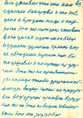 60<br />все условие что они нам<br />сделали богатства а оно нев<br />цене а продать надо и подо-<br />роже это же каждого человека<br />в его далах идет он на базар<br />и думает думкою крепко ему<br />не обходимо купит как бы<br />подешевле а полутше ат дру-<br />гога. Это же не приятность<br />ты хотиш чтобы другого об-<br />мануть видеш кокой он проукт<br />его ведь другой приобрел в труде<br />как же он это не будет хвалить<br />если это его трудовое.