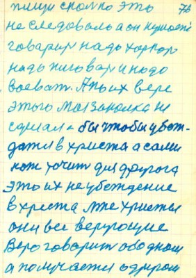 76<br />пищи сколько это<br />не следовало а он кушает<br />говарит надо харкать<br />надо плювать и надо<br />воевать. А по их вере<br />этого моя закалка не<br />сделала бы чтобы убеж-<br />датся в христа а сами<br />нож точит для другога<br />это их не убеждение<br />в хреста лже христы<br />они все верующие<br />Веро говарит об одном<br />а получается о другом