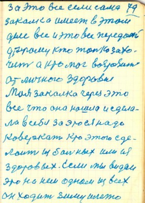 79<br />за это все если сама<br />закалка имеет в этом<br />деле все и это все передай<br />другому кто только захо-<br />чеит а кто мог возрозить<br />от личного здоровия<br />Моя закалка через это<br />все что она нашла и сдела-<br />ла в себе за это ея надо<br />коверкать кто этого сде-<br />лоит из бальных или из<br />здоровых. Если мы видем<br />это на наем одном из всех<br />он ходит зиму и лето