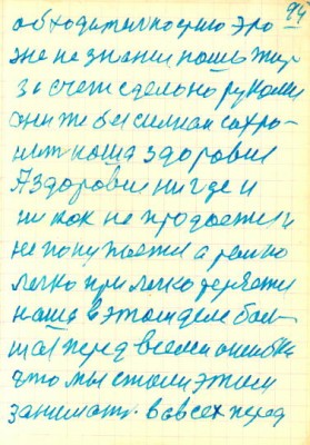 94<br />обходительностию это<br />же не знание наша жить<br />за счет сделоно руками<br />они же безсилнаи сохро-<br />нить наша здоровие<br />А здоровие ни где и<br />ни как не продается и<br />не покупается а только<br />легко при легко теряется<br />наша в этом деле бал-<br />шая перед всеми ошибка<br />что мы стали этим<br />заниматся. вовсех перед