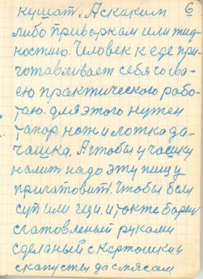6<br />кушать. А скаким<br />либо приваркам или жид-<br />костию. Человек к еде при-<br />готавливает себя со сва-<br />ею практическою рабо-<br />таю. для этого нужен<br />тапор, нож и ложка да-<br />чашка. А чтобы у чашку<br />налить надо эту пищу<br />пригатовить. Чтобы был<br />суп или щи. и токже борщ<br />сгатовленый руками<br />сделаный с картошки и<br />скапусты да с мясам