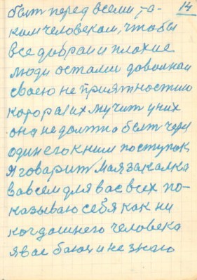 14<br />быть перед всеми та-<br />ким человеком, чтобы<br />все добраи и плохие<br />люди остались довольнаи<br />своею не приятностию<br />которая их мучит у них<br />она не должна быть через<br />один его к ним поступок<br />я говарит моя закалка<br />вовсем для вас всех по-<br />казываю себя как ни<br />когдашнего человека<br />я вас баюсь и не знаю