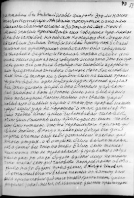 (49)   59<br />заставил без всякой славы умерать это ли наша<br />жизнь которую мы свами построели. а она нам<br />мишает сваими силами. за что мне моя мать в<br />моей жизни промолчала она говарила про многое<br />я кабы есть бог на небесах которого все люди по<br />ея словам баялись чтобы за свой поступок в сваей<br />жизни не приходилось отвечать. она говарила<br />за человека бедного и косалась жизни богача а он<br />у нас жил один а я она говарит знаю что это все про-<br />исходит все ат бага. возмем мы человека здороваго<br />или представим человека больного кого бог накозал<br />как же ей тепер не у верять если на земле проис-<br />ходить война одне нороды идут против других<br />все это делали цари. а она считала царь есть<br />бог земной и вот из этого всего она вывадила<br />что последний конец жизни она сваего царя<br />нозывала белым царем а тот кто против нашего<br />царя ишел царь не хорошой и так делалась по<br />всей жизни иное. днем чувствавал человек<br />очень великолепно ему приходилось жить по сво-<br />ему ему хотелось чтота хорошенького сделать для<br />сваей жизни. А когда приходил вечер его дня<br />он уже считал сам себя усталым и искал для<br />этого отдых. а в отдыхе была возможность<br />разодется все что на тебя было если теплая<br />комната то не требовалось у крыватся а когда<br />холодно то надо будет одется лиш потому<br />что такая есть для человека потребность обяза-<br />телно надо будет приодется. а когда человек<br />ложится спать в сваю пастель он к этому сам<br />себя приготовил для того чтобы крепко спать. у него<br />радилась такая мысль. обязательно должен пролижать