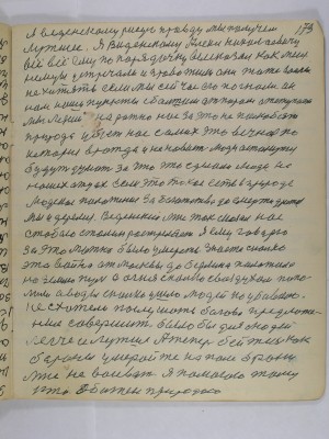 173. Я Введенскому рисую правду мы получим<br />лутшее Я Введенскому Алек.Николаевичу<br />всё всё ему по порядочку высказал как меня <br />немцы устречали и провожали они тоже войны <br />не хотять если мы сейчас его погнали он<br />нам наши пункты с большим отпором оступает<br />мы лезим на рожно нас за это не полюбит <br />природа убьёт нас самих это вечно по<br />истории вражда и ненависть люди останутся <br />будут думать за что это сделали люди на<br />наших отцах если это такое есть в природе<br />людское похотение за богатство до смерти дратся <br />мы и дерёмся Введенский мне так сказал нас <br />с тобою Сталин растреляет Я ему говорю <br />за это можно было умереть Знаете сколько <br />эта война от Москвы до Берлина положила <br />на землю пуль а огня сколько с воздухом попа-<br />лили а воды сколько ушло людей поубивало<br />Не схотели послушать богово предложе-<br />ние совершить было бы для людей<br />легче и лучше а теперь бейтесь как <br />бараны умерайте на поле брани<br />мне не воевать я помогаю тому<br />кто обижен природою