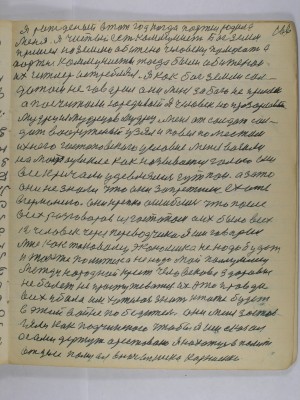 166. Я рождённый в тот год когда партия родила<br />меня Я чистый есть коммунист Бог земли<br />пришёл на землю обижено человеку помогать а<br />партия коммунисты тогда были обиженои<br />их Гитлер истреблял Я как бог земли сол-<br />датам не говорил они меня за бога не приняли<br />а посчитали юродивый я человек но прозорливый <br />мудрец из мудрецов мудрец Меня от солдат сол-<br />дат вооружённый узял и повёл по местам <br />ихнего гестаповского условия меня возили <br />на мотоцикле как называется голого ему<br />все кричали удивлялись гут пан а зато<br />они не знали что они запретили ехать<br />в Германию .Они крепко ошиблись что после <br />всех разговоров из гестаповских сил было всех<br />12 человек через переводчика я им говорил <br />мне как таковому экономика не надо будет<br />и также политика не надо мой полумесяц<br />международный крест человеково здоровие <br />не болеть не простуживаться  Их эта правда <br />всех убила им хотелось знать кто же будет<br />в этой войне победитель Они меня застав-<br />ляли как подчинённого чтобы я им сказал <br />а сами держут арестованно я нахожусь в камере<br />в отделе полицая в начальника Корниенко