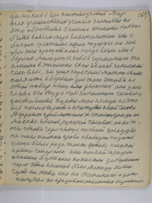 164. он на себя весь полководческий мир<br />всех фашистских учёных заставил их<br />это обратить большое внимание как же <br />быть во всём мире властителем они с<br />богом крестились и шли по дороге но не в<br />цель они просчитались когда везли они в <br />Берлин молодёжь к себе в Германию то<br />и с ними в эшелоне ехал Иванов закалённый <br />человек Он у них спросился можно с вами<br />поехать в Берлин для того чтобы на <br />этот набор немцами делалось они дали<br />слово его туда как закалённого человека <br />доставить пусть мол немцы на это <br />всё посмотрют и скажуть свои слова<br />А фронт приближался к Сталинграду и к <br />Москве Иванов русской человек он не хо-<br />тел чтобы через немца по своей улицы<br />не имел полного права свободно ходить<br />улица была ради только штаба немецкой <br />армии генералов Они на свой шрифт<br />своими буквами написали документ<br />через что Иванов был между ими <br />гут никто его не безпокоил а даже <br />получал на продовольственных пунктах