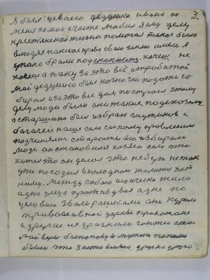 3. Я был у своего дедушки Ивана он<br /> меня за моё счастье любил Я ему делу<br />крестьянской жизни помогал такое было<br />в людях панское право свою землю имели а<br /> у пана брали под скупшену хочешь не<br /> хочешь а пану за это всё отработай<br /> Мой дедушка был казначей подати со-<br />бирал и за это всё дом построел этому<br /> делу люди были они такие подсказали<br /> А старшина был избран с мужиков с<br /> богачей наше село сельскому правлению<br /> подчинялись старосты его избирали<br /> люди Он становился хозяин села что<br />хотел то он делал что небуть не так<br /> уже посадил в холодною жалиться нет<br /> кому Между собою игоически жили<br /> одна улеца против двох одне по<br /> условию звали рашками они курили<br />православной церквы прихожане<br /> а другие их дразнили гонтеи ста-<br />рой веры беспоповцы  мужики попами<br /> были что заставляло друг на друга