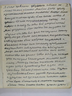 3. Я был у своего дедушки Ивана он<br /> меня за моё счастье любил Я ему делу<br />крестьянской жизни помогал такое было<br />в людях панское право свою землю имели а<br /> у пана брали под скупшену хочешь не<br /> хочешь а пану за это всё отработай<br /> Мой дедушка был казначей подати со-<br />бирал и за это всё дом построел этому<br /> делу люди были они такие подсказали<br /> А старшина был избран с мужиков с<br /> богачей наше село сельскому правлению<br /> подчинялись старосты его избирали<br /> люди Он становился хозяин села что<br />хотел то он делал что небуть не так<br /> уже посадил в холодною жалиться нет<br /> кому Между собою игоически жили<br /> одна улеца против двох одне по<br /> условию звали рашками они курили<br />православной церквы прихожане<br /> а другие их дразнили гонтеи ста-<br />рой веры беспоповцы  мужики попами<br /> были что заставляло друг на друга