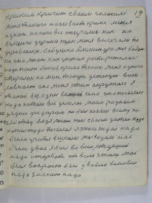 19. криком кричит своим голосом<br />меня такого называет кроме меня<br />одного на кого все опирались как на<br />большего дурака так меня велечали по<br />деревенски бабушка Александра моя бабуш-<br />ка она мною как унуком распоряжалась<br />надо паст быков кроме только меня одного<br />опирались на мою такую детскую вот<br />ловкость она меня этим окружала я<br />такой был один в нашей семье она посылала<br />куда хотела всё делалось моим родным<br />дядею Фёдором он был хозяин всему хо-<br />зяйству Дядя мною как своим дитём куда<br />хотел туда посылал Я этого ждал надо <br />было учиться в школы мы ходили нас<br />было двое я был во всём старший<br />надо оторвать от всего этому мой<br />был возраст был у во всём виновен<br />надо значит надо