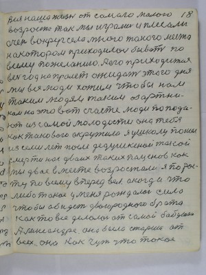 18. вся наша жизнь от самого малого<br />возраста так мы играли и плясали<br />очень вокруг села много такого места<br />на котором приходилось бывать по <br />всему желанию А его приходится<br />весь год напролёт ожидать этого дня<br />мы все люди хотим чтобы нам<br />таким людям таким азартни-<br />кам на это вот счастье люди попада-<br />ют из самой молодости она тебя<br />как такового окружила<br />я у школу пошёл <br />из семи лет после дедушкиной такой<br />смерти нас двоих таких паценов как <br />мы двое вместе возрастали я по рос-<br />ту по всему вперёд вёл а когда что<br />либо такое у меня рождалась сила<br />чтобы обидеть двоюродного брата<br />как то всё делалось от самой бабушки<br />Александре она старше от<br />всех она как чуть что такое