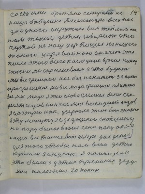 14. со своими братьями сёстрами не<br /> наша бабушка Александра всех нас<br /> до одного окружила всем теплом она<br /> нам таким детям говорит что<br /> чужой не наш царь пошёл на нашего<br /> такого царя войною  значет это<br /> после этого всего  последние время конец<br /> жизни мы спрашеваем а что будет<br /> Мы все грешнои нас бог накажет за наше<br />прогрешение Мы все люди грешнои обижено<br /> все мы люди Я эти слова слышел больше сем-<br />десят годов а сейчас мне восемьдесят годов<br /> Я смотрю как у зеркало этой вот жизни <br />в эту минуту я с дедушкой скопшену<br /> на пару быках возил сено пану он за <br />наши все такие вот услуге дал денег <br />для того чтобы нам всем детем<br /> купили закусок я помню как<br /> это было а у  этих пряниках деду-<br /> шка положил 20 копеек