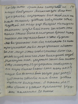 14. со своими братьями сёстрами не<br /> наша бабушка Александра всех нас<br /> до одного окружила всем теплом она<br /> нам таким детям говорит что<br /> чужой не наш царь пошёл на нашего<br /> такого царя войною  значет это<br /> после этого всего  последние время конец<br /> жизни мы спрашеваем а что будет<br /> Мы все грешнои нас бог накажет за наше<br />прогрешение Мы все люди грешнои обижено<br /> все мы люди Я эти слова слышел больше сем-<br />десят годов а сейчас мне восемьдесят годов<br /> Я смотрю как у зеркало этой вот жизни <br />в эту минуту я с дедушкой скопшену<br /> на пару быках возил сено пану он за <br />наши все такие вот услуге дал денег <br />для того чтобы нам всем детем<br /> купили закусок я помню как<br /> это было а у  этих пряниках деду-<br /> шка положил 20 копеек