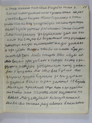 11. И эти копны как свои в горбы клал и<br /> вёс их к себе домой клал одинки этим он рос<br /> развивался видно было сдалека а это<br /> делал сам на всю улицу забуга он имел три пары <br />волов горбы держал работника этим богател<br /> А мы за недоемку дедушкин дом он его<br /> нам построел задолжался государству<br /> а теперь надо платить надо деньги<br /> а где узять такого чтобы их иметь надо ре-<br />шиться чего либо сжить это овцы их<br /> мы везём продавать А базара нету у де-<br />душки к этому доверия нет кому дове-<br />рие к  продаже Мы это всё вдвоех по<br /> дороге проговорили да продумали<br /> а дорога была одна далёкая 15 верст<br /> мы ехали приехали скоро хоть и неудобно<br />но зато нам счастье моё Паршека по-<br />везло Мы устрели покупателя<br /> на наша такое родившое в жизни