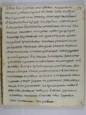 49. это всё деревня она делала посылала<br />своего у этом парня он там что хотел<br />то сделать чего этому молодцу помогало<br />Я выписовал ордер на рубель а приходил<br />в магазин выписовал уплатною кассой кви-<br />точек палочка и надпись один я другую<br />палочку подставлял и к одиннадцати у меня<br />... рублей прибавлялось а потом разоблачили<br />девушку поймали это дело узнали хотели<br />меня наказать А Санин артельщик с жандармом<br />договорился всё пошло на смарку я работал<br />у шахте сделался настоящим шахтером а в<br />шахте всегда приходилось работать те-<br />жело лехша было развиваться в сельском<br />хозяйстве но у этом не везло и не умели этого <br />сделать а тут грунт не дозволял эти люди<br />жили в недостатке им приходилось остов-<br />лять эту местность которая всех нас держала<br />а потом посылала в наймы своё здоровие<br />оно нанималось продавалось