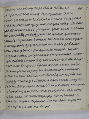 47. этому человеку надо была земля<br />он про нея всю зиму продумал это <br />было у каждого человека в селе хочу сам<br />себя показать другим людям что я еже-<br />дня бросаю свой родной дом иду к своим<br />по детству ребят мы сходимся для того<br />чтобы сделать в этом такое в жизни дело<br />которому другие люди позавидовали <br />это мы двое придумали нашим земле-<br />мерам которои присланы Столыпиным част-<br />ную собственность в крестьянстве землёю наде-<br />лять они вечерние время делали свою инте-<br />легентную прогулку на велесопедах катались<br />а мы на это всё нашли бичеву им перевезали<br />улицу погода лунная они ехали с горы<br />мы на это трое стояли под хатою Тихона<br />и наблюдали как они падали мы это<br />увидели их катострофу старались с<br />этого места скрыться на Кобзова Кирилы<br />огород а он не спал