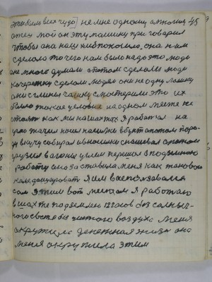 45. Это было всех чудо не мне одному а многим<br />отец мой он эту машину приговорил<br />чтобы она наш хлеб покосила она нам<br />сделала то чего нам было надо это люди<br />оне много думали а потом сделали люди<br />кочережку сделали людям они не одну лошку<br />они с глины чашку смастерили это их <br />было такое условие на одном месте не<br />стоять как мы на шахтах я работал на<br />углю точил носил носилки в бурт а потом поро-<br />ду в кучу собирал и в носилки снашевал а потом<br />грузил в вагоны углём перешёл в подземною<br />работу она заставила меня как такового<br />колефицировать я им воспользовался<br />сам этим вот местом я работаю<br />в шахте под землей 12 часов без солныч-<br />ного света без чистого воздуха меня<br />окружила денежная жизнь она<br />меня окружила этим