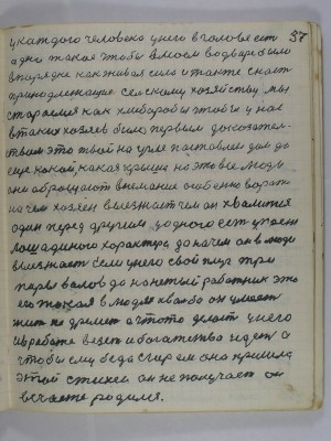 37. У каждого человека у него в голове есть<br />одно такое чтобы в моём во дворе было<br />в порядке как живая сила и также снасть<br />принадлежащая сельскому хозяйству мы<br />стараемся как хлеборобы чтобы у нас<br />в таких хозяев было первым доказатель-<br />ством это твой на угле поставлен дом да<br />ещё какой какая крыша на это все люди<br />они обращают внемание особенно ворота<br />на чём хозяин выезжает чем он хвалится<br />один перед другим у одного есть упряжь<br />лошадиного характера да на чём он в люди<br />выезжает Если у него свой плуг три<br />пары волов да нанетый работник это<br />его такая в людях хвальба он умеет<br />жить не дремлет а что-то делает у него<br />и в работе везёт и богатство идёт а<br />чтобы ему беда с горем она пришла<br />этой стихеи он не получает он<br />в счастье родился