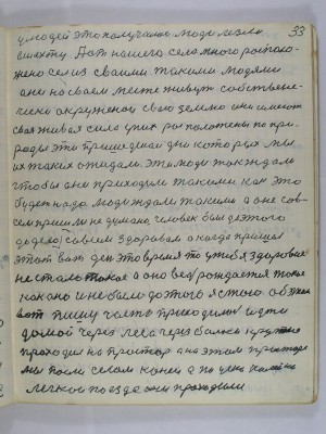 33. У людей это получалось люди лезли<br />в шахту А от нашего села много располо-<br />жено сёл из своими такими людями<br />Они на своём месте живут собствене-<br />чески окруженои свою землю они имеют<br />своя живая сила у них расположены по при-<br />роды эти пришедшеи дни которых мы<br />их таких ожидали эти люди так ждали<br />чтобы они приходили такими как это<br />будет надо Люди ждали такими а оне сов-<br />сем пришли недумано человек был до этого <br />до дела совсем здоровой а когда пришёл <br />этот вот день это время то у тебя здоровие<br />не стало такое А оно ведь рождается такое<br />как оно и не было до этого я стою об этом<br />вот пишу часто приходилось идти <br />домой через леса через балки крутые<br />проходил на простор А на этом просторе<br />мы пасли селом коней А по узкоколейке <br />поезда проходили