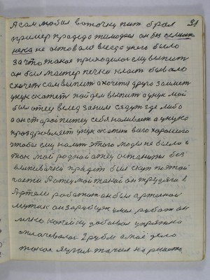 31. А сам любил воточку пить брал-<br />пример прадеда Тимофея он без … <br />не оставался всегда у него было<br />за что такое приходилось ему выпить <br />он был мастер печки класть бывало<br />схочет сам выпить а хочется друга заиметь<br />унук скажет пойдём выпить А унук мой<br />был отец вслед за ним сядут где либо<br />а он старый питец себе наливает а унука<br />проздравляет унук скажет всего хорошего<br />чтобы ему налить этого моды не было и<br />так мой родной отец останется без<br />выпивочки прадед был скуп по этой<br />части А отец мой такой он трудяга в<br />Артели работать он был артельной<br />мужик он зарубщек умел рубать он<br />легко копейку добывал упряжка<br />оплачивалась 2 рубля а моё дело<br />такое я уголь точил на решето