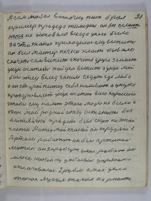 31. А сам любил воточку пить брал-<br />пример прадеда Тимофея он без … <br />не оставался всегда у него было<br />за что такое приходилось ему выпить <br />он был мастер печки класть бывало<br />схочет сам выпить а хочется друга заиметь<br />унук скажет пойдём выпить А унук мой<br />был отец вслед за ним сядут где либо<br />а он старый питец себе наливает а унука<br />проздравляет унук скажет всего хорошего<br />чтобы ему налить этого моды не было и<br />так мой родной отец останется без<br />выпивочки прадед был скуп по этой<br />части А отец мой такой он трудяга в<br />Артели работать он был артельной<br />мужик он зарубщек умел рубать он<br />легко копейку добывал упряжка<br />оплачивалась 2 рубля а моё дело<br />такое я уголь точил на решето