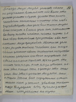 27. А когда люди людям делают свою<br />неумираемою вежливость она вами это<br />делалась делается и будет делаться так ниско<br />головкою поклонишься и скажешь свои слова<br />Здравствуйте моё дело вам таким людям <br />всем сказать а ваше дело как хотите это <br />вы всему хочите смейтесь хочите судите а я<br />вам свою вежливость представил а вы как<br />хотите люди предкового явления их дело <br />одно родить живого человека его надо<br />своим умением своею техникой искусством<br />и химию устрели его так окружили он <br />стал на ногах ползать т. е. ходить то<br />искать чего надо нам надо у жизни на-<br />шей это пища это одежда это жил<br />дом всё это сделалось людями они<br />нашли этим всем окружились и так<br />жили как у этом у во всём живёт <br />наш Паршек ему приходится <br />так устречатся по пути
