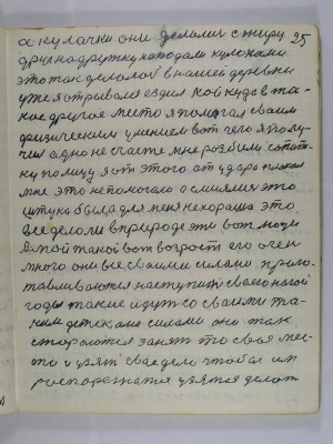 25. а кулачки они делались с жиру <br />Друг на дружку нападали кулаками<br />это так делалось в нашей деревни<br />уже я отрывался ездил кой куда в та-<br />кое другое место я помогал своим <br />физическим умением вот чего я полу-<br />чил одно несчастье мне разбили сопат-<br />ку по лицу я от этого от удара плакал<br />мне это не помогало а смеялись эта <br />штука была для меня нехороша это<br />всё делали в природе эти вот люди <br />А мой такой вот возраст его очень-<br />много они все своими силами приго-<br />тавливаются наступить своею ногой<br />годы такие идут со своими та-<br />кими детсками силами они так<br />стараются занять то своё мес-<br />то и узять своё дело чтобы им<br />распорежатся узятся делать