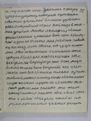 25. а кулачки они делались с жиру <br />Друг на дружку нападали кулаками<br />это так делалось в нашей деревни<br />уже я отрывался ездил кой куда в та-<br />кое другое место я помогал своим <br />физическим умением вот чего я полу-<br />чил одно несчастье мне разбили сопат-<br />ку по лицу я от этого от удара плакал<br />мне это не помогало а смеялись эта <br />штука была для меня нехороша это<br />всё делали в природе эти вот люди <br />А мой такой вот возраст его очень-<br />много они все своими силами приго-<br />тавливаются наступить своею ногой<br />годы такие идут со своими та-<br />кими детсками силами они так<br />стараются занять то своё мес-<br />то и узять своё дело чтобы им<br />распорежатся узятся делать