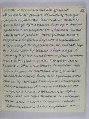 22. Я стал хоронится от других<br />таких вот ребят А в школу надо <br />утром идти это был порок этому<br />делу везде приходилось быть при любом<br />деле сказали надо пасти в балках быков<br />слушатся ребят этого делалось хоть и<br />страшно воды набирать а слушатся<br />надо а тут получилось не то совсем глу-<br />по я сам это признал а вот надо в <br />школу идти на завтра а урок читать<br />надо а видеки пугали мы двое нас<br />таких я это сам этого наделал мы<br />двое седим не читаем нас учитель<br />заметил нашу вину она сделалась это<br />мной крикнул читайте а читать <br />невозможно мы нашкодели учитель<br />поднялся класс остановил через<br />это всё и к нам таким шалунам<br />кто это сделал сказал Иван<br />братишка это Паршек он
