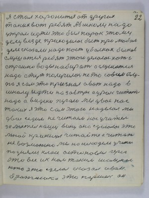 22. Я стал хоронится от других<br />таких вот ребят А в школу надо <br />утром идти это был порок этому<br />делу везде приходилось быть при любом<br />деле сказали надо пасти в балках быков<br />слушатся ребят этого делалось хоть и<br />страшно воды набирать а слушатся<br />надо а тут получилось не то совсем глу-<br />по я сам это признал а вот надо в <br />школу идти на завтра а урок читать<br />надо а видеки пугали мы двое нас<br />таких я это сам этого наделал мы<br />двое седим не читаем нас учитель<br />заметил нашу вину она сделалась это<br />мной крикнул читайте а читать <br />невозможно мы нашкодели учитель<br />поднялся класс остановил через<br />это всё и к нам таким шалунам<br />кто это сделал сказал Иван<br />братишка это Паршек он