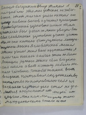 21. А Наум Бочеренок в воде топил в <br />Колдыбане это моё детское не забы-<br />вание этот мальчик долго не жил он<br />умер на веки веков <br />а учиться приходилось <br />единоверческой церковно школе там<br />учителем был дячек он много уводил в то<br />своё славянское церковное учение ученики<br />то ли они хотели быть русского литера-<br />турного языка а славянской мешал<br />я тоже учился меня вело художество я<br />имел чем писать а на чём этого не было<br />А книшка русского языка свои видеки<br />она имела а вот к этому не было та-<br />кого человека чтобы такие вот <br />видеки поставил а художеству<br />искусство не понравилось себе из -<br />за своего глупого дела стал не фа-<br />лится а хоронится от людей от<br />других мне как молодому тако-<br />му художнику стало не то